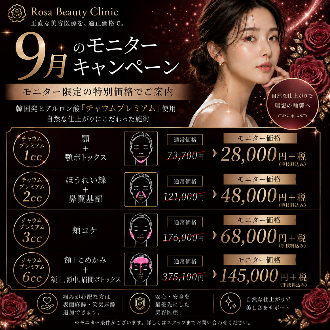 【9月モニターキャンペーン】チャウム1cc顎＋BT顎2.8万＋税　チャウム2ccほうれい線＋鼻翼基部4.8万＋税　チャウム3cc頬コケ6.8万＋税　チャウム6cc額＋コメカミ＋ボトックス額上・額中・眉間14.5万＋税※キャンペーンの適応はお客様からのご申告によって適応になります。会計後のご申告は適応できかねます。※麻酔代・ポイント・会員費・物販・コース料金は含めません